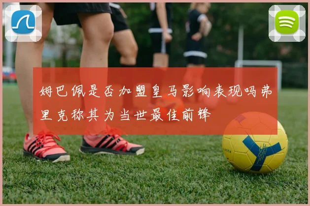 姆巴佩是否加盟皇马影响表现吗弗里克称其为当世最佳前锋