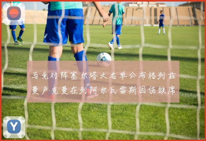 马竞对阵塞尔塔大名单公布格列兹曼卢克曼在列阿尔瓦雷斯因伤缺席