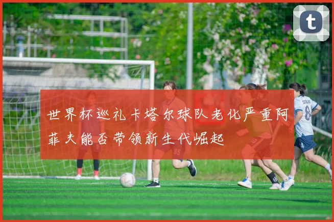 世界杯巡礼卡塔尔球队老化严重阿菲夫能否带领新生代崛起