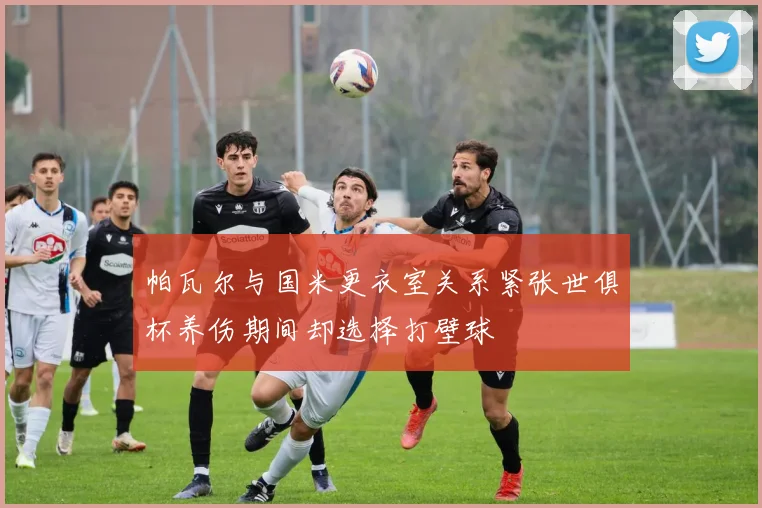 帕瓦尔与国米更衣室关系紧张世俱杯养伤期间却选择打壁球