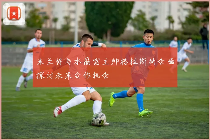 米兰将与水晶宫主帅格拉斯纳会面探讨未来合作机会