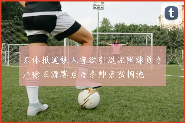 东体报道铁人曾欲引进沈阳球员李帅徐正源赛后与李帅亲密拥抱