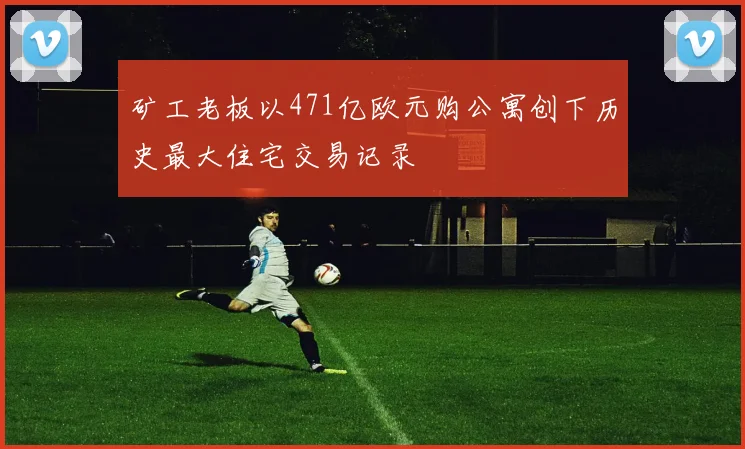 矿工老板以471亿欧元购公寓创下历史最大住宅交易记录