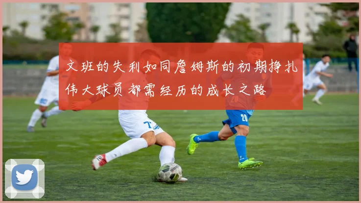文班的失利如同詹姆斯的初期挣扎伟大球员都需经历的成长之路
