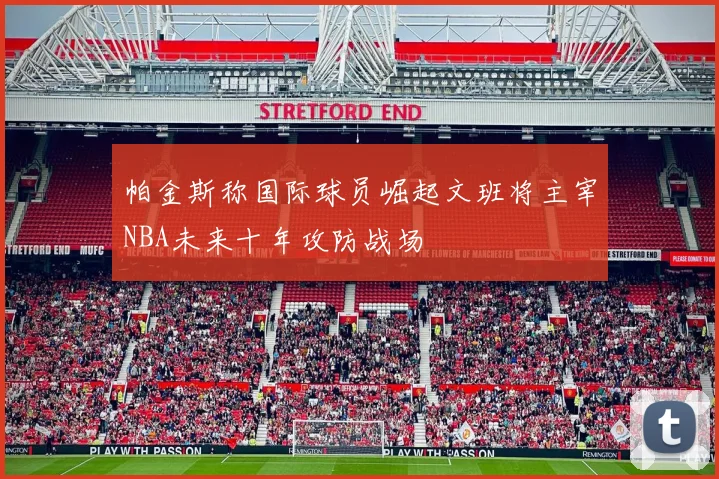 帕金斯称国际球员崛起文班将主宰NBA未来十年攻防战场