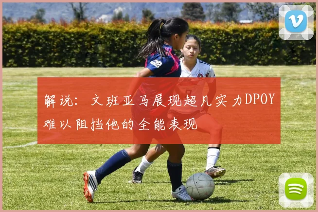 解说：文班亚马展现超凡实力DPOY难以阻挡他的全能表现