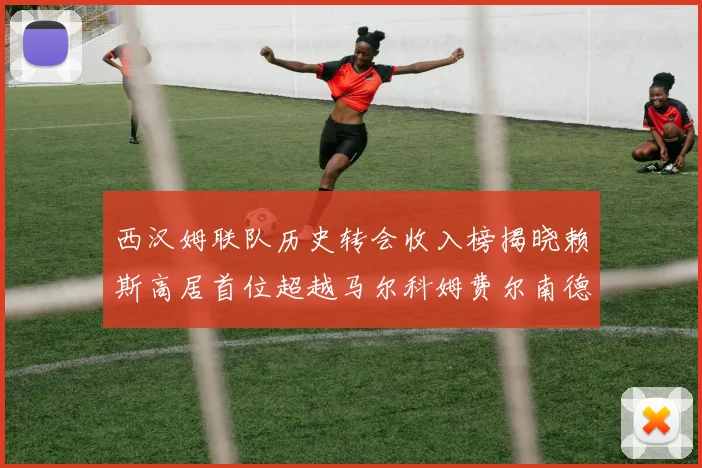 西汉姆联队历史转会收入榜揭晓赖斯高居首位超越马尔科姆费尔南德斯