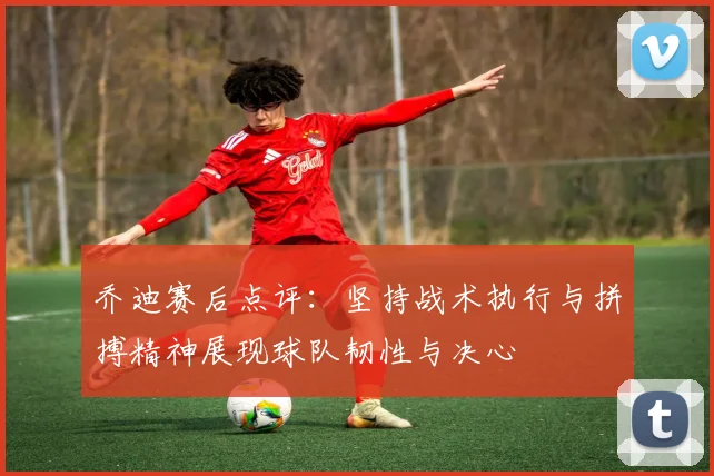 乔迪赛后点评：坚持战术执行与拼搏精神展现球队韧性与决心