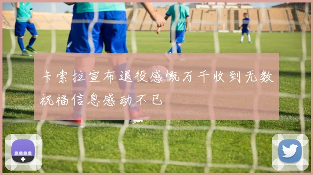 卡索拉宣布退役感慨万千收到无数祝福信息感动不已