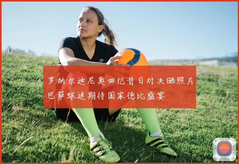 罗纳尔迪尼奥回忆昔日对决晒照片巴萨球迷期待国家德比盛宴